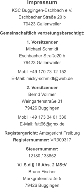Impressum KSC Buggingen-Eschbach e.V. Eschbacher Straße 20 b 79423 Gallenweiler  Gemeinschaftlich vertretungsberechtigt:  1. Vorsitzender Michael Schmidt Eschbacher Straße20 b 79423 Gallenweiler  Mobil +49 170 73 12 152 E-Mail: micky-schmidt@web.de  2. Vorsitzender Bernd Vollmer Weingartenstraße 31 79426 Buggingen  Mobil +49 173 34 01 330 E-Mail: futt66@gmx.de  Registergericht: Amtsgericht Freiburg Registernummer: VR300317  Steuernummer: 12180 / 33852  V.i.S.d § 18 Abs. 2 MStV Bruno Fischer Markgrafenstraße 5 79426 Buggingen